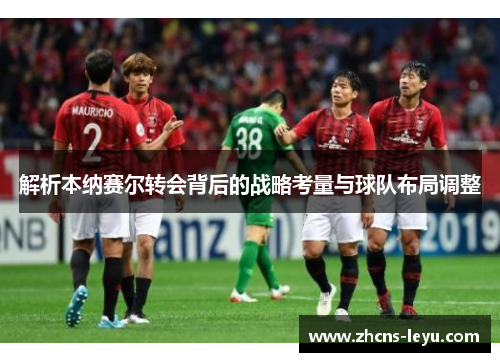 解析本纳赛尔转会背后的战略考量与球队布局调整