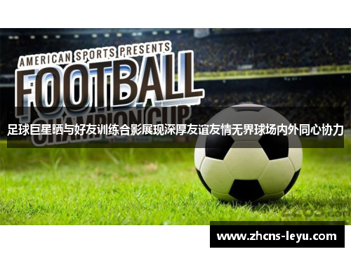 足球巨星晒与好友训练合影展现深厚友谊友情无界球场内外同心协力