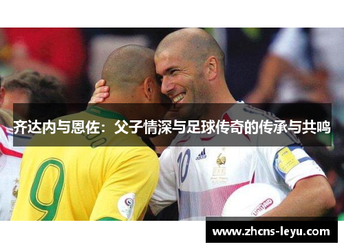 齐达内与恩佐：父子情深与足球传奇的传承与共鸣