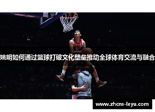 姚明如何通过篮球打破文化壁垒推动全球体育交流与融合