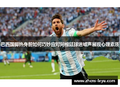 巴西国脚热身前如何巧妙应对阿根廷球迷嘘声展现心理素质